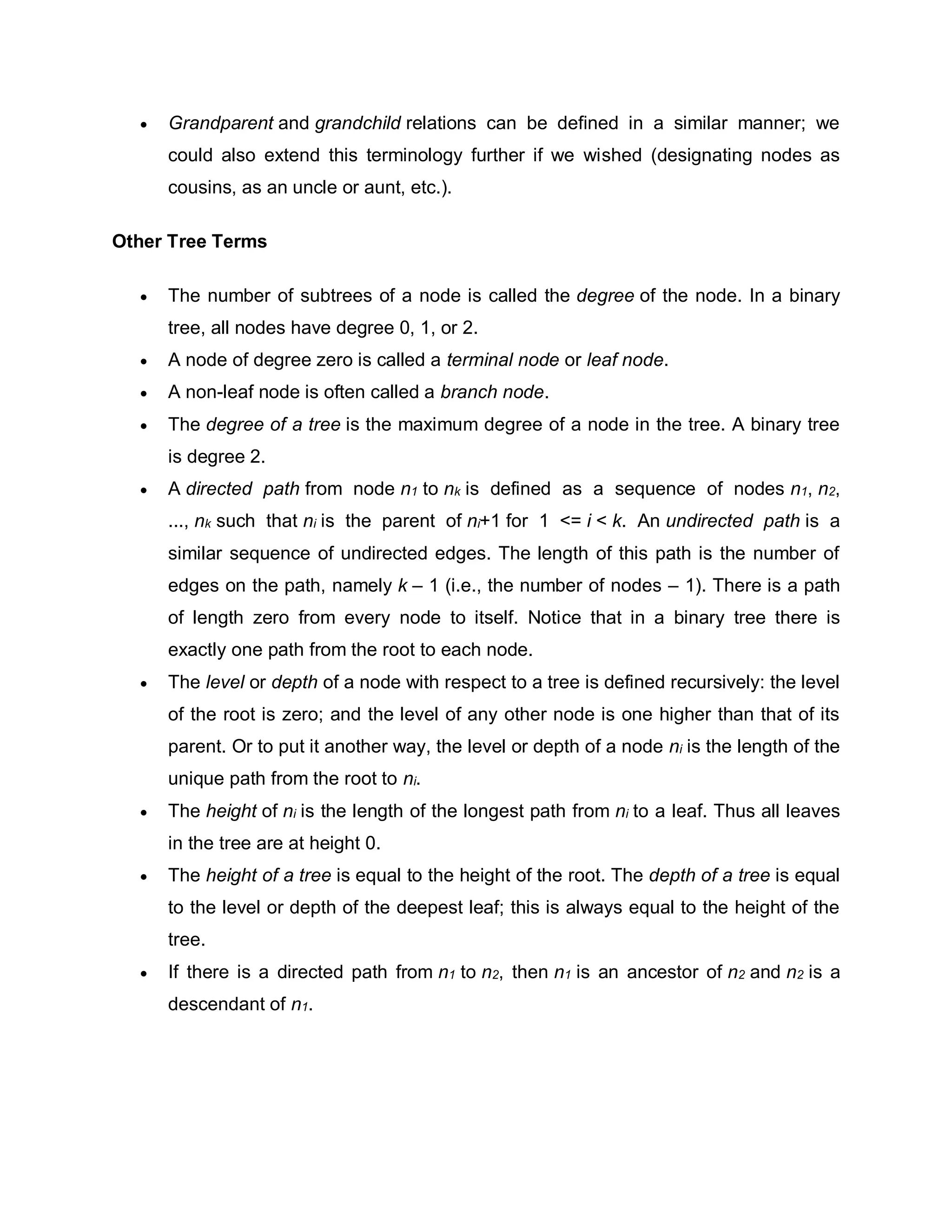  Grandparent and grandchild relations can be defined in a similar manner; we
could also extend this terminology further if we wished (designating nodes as
cousins, as an uncle or aunt, etc.).
Other Tree Terms
 The number of subtrees of a node is called the degree of the node. In a binary
tree, all nodes have degree 0, 1, or 2.
 A node of degree zero is called a terminal node or leaf node.
 A non-leaf node is often called a branch node.
 The degree of a tree is the maximum degree of a node in the tree. A binary tree
is degree 2.
 A directed path from node n1 to nk is defined as a sequence of nodes n1, n2,
..., nk such that ni is the parent of ni+1 for 1 <= i < k. An undirected path is a
similar sequence of undirected edges. The length of this path is the number of
edges on the path, namely k – 1 (i.e., the number of nodes – 1). There is a path
of length zero from every node to itself. Notice that in a binary tree there is
exactly one path from the root to each node.
 The level or depth of a node with respect to a tree is defined recursively: the level
of the root is zero; and the level of any other node is one higher than that of its
parent. Or to put it another way, the level or depth of a node ni is the length of the
unique path from the root to ni.
 The height of ni is the length of the longest path from ni to a leaf. Thus all leaves
in the tree are at height 0.
 The height of a tree is equal to the height of the root. The depth of a tree is equal
to the level or depth of the deepest leaf; this is always equal to the height of the
tree.
 If there is a directed path from n1 to n2, then n1 is an ancestor of n2 and n2 is a
descendant of n1.
 
