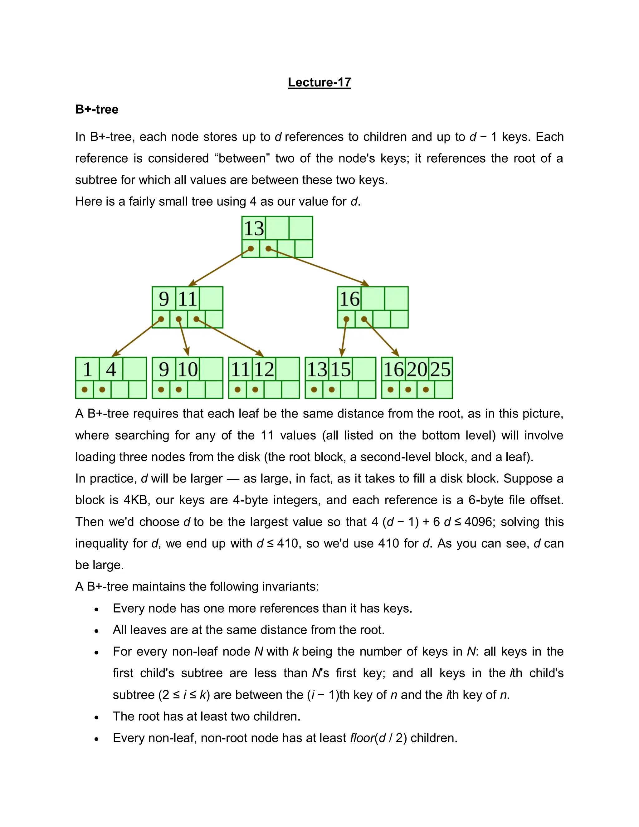 Lecture-17
B+-tree
In B+-tree, each node stores up to d references to children and up to d − 1 keys. Each
reference is considered “between” two of the node's keys; it references the root of a
subtree for which all values are between these two keys.
Here is a fairly small tree using 4 as our value for d.
A B+-tree requires that each leaf be the same distance from the root, as in this picture,
where searching for any of the 11 values (all listed on the bottom level) will involve
loading three nodes from the disk (the root block, a second-level block, and a leaf).
In practice, d will be larger — as large, in fact, as it takes to fill a disk block. Suppose a
block is 4KB, our keys are 4-byte integers, and each reference is a 6-byte file offset.
Then we'd choose d to be the largest value so that 4 (d − 1) + 6 d ≤ 4096; solving this
inequality for d, we end up with d ≤ 410, so we'd use 410 for d. As you can see, d can
be large.
A B+-tree maintains the following invariants:
 Every node has one more references than it has keys.
 All leaves are at the same distance from the root.
 For every non-leaf node N with k being the number of keys in N: all keys in the
first child's subtree are less than N's first key; and all keys in the ith child's
subtree (2 ≤ i ≤ k) are between the (i − 1)th key of n and the ith key of n.
 The root has at least two children.
 Every non-leaf, non-root node has at least floor(d / 2) children.
 