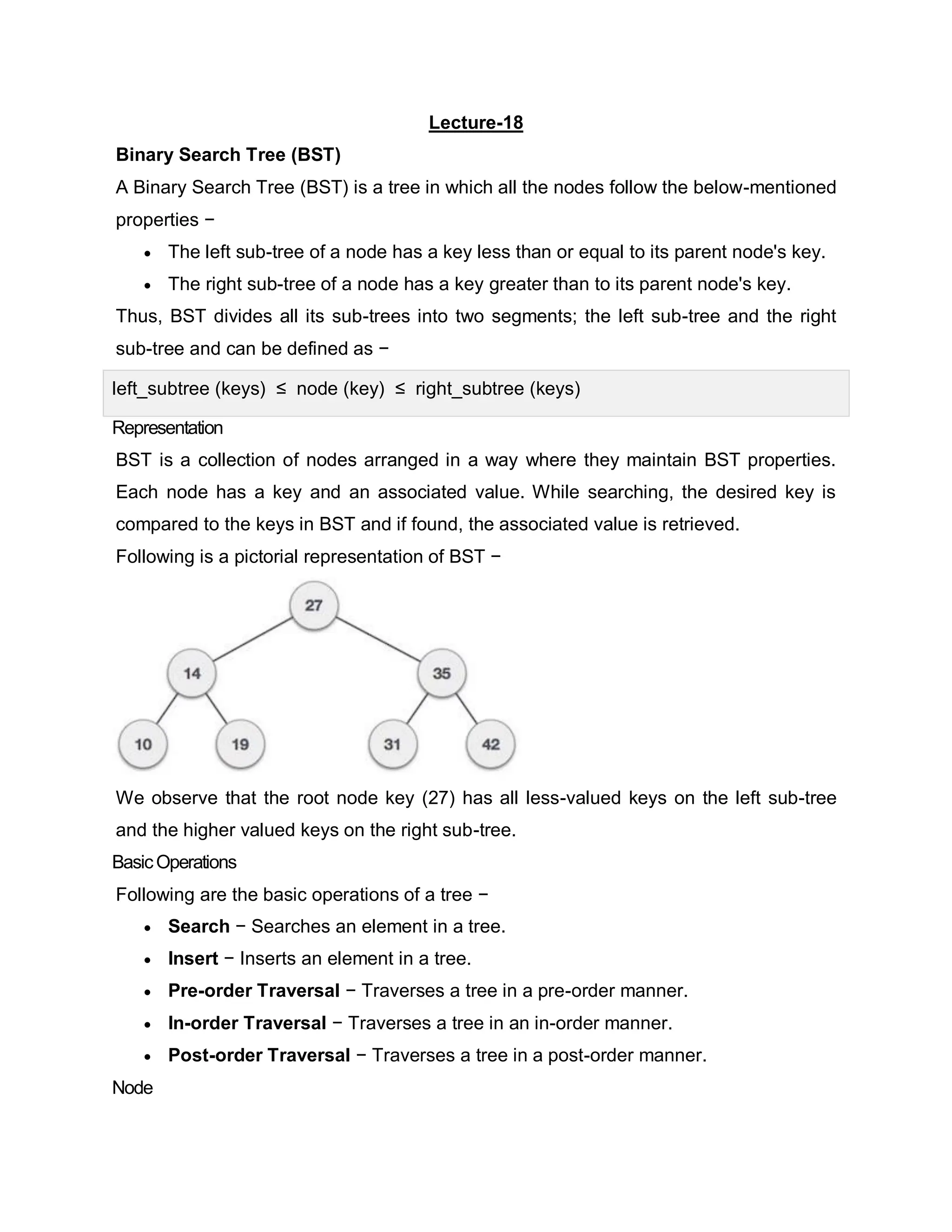 Lecture-18
Binary Search Tree (BST)
A Binary Search Tree (BST) is a tree in which all the nodes follow the below-mentioned
properties −
 The left sub-tree of a node has a key less than or equal to its parent node's key.
 The right sub-tree of a node has a key greater than to its parent node's key.
Thus, BST divides all its sub-trees into two segments; the left sub-tree and the right
sub-tree and can be defined as −
left_subtree (keys) ≤ node (key) ≤ right_subtree (keys)
Representation
BST is a collection of nodes arranged in a way where they maintain BST properties.
Each node has a key and an associated value. While searching, the desired key is
compared to the keys in BST and if found, the associated value is retrieved.
Following is a pictorial representation of BST −
We observe that the root node key (27) has all less-valued keys on the left sub-tree
and the higher valued keys on the right sub-tree.
BasicOperations
Following are the basic operations of a tree −
 Search − Searches an element in a tree.
 Insert − Inserts an element in a tree.
 Pre-order Traversal − Traverses a tree in a pre-order manner.
 In-order Traversal − Traverses a tree in an in-order manner.
 Post-order Traversal − Traverses a tree in a post-order manner.
Node
 