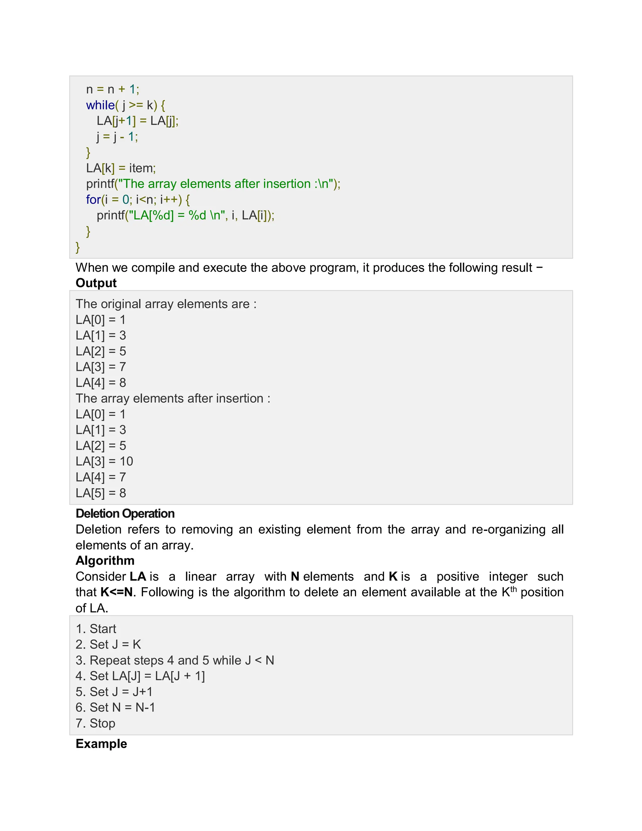 n = n + 1;
while( j >= k) {
LA[j+1] = LA[j];
j = j - 1;
}
LA[k] = item;
printf("The array elements after insertion :n");
for(i = 0; i<n; i++) {
printf("LA[%d] = %d n", i, LA[i]);
}
}
When we compile and execute the above program, it produces the following result −
Output
The original array elements are :
LA[0] = 1
LA[1] = 3
LA[2] = 5
LA[3] = 7
LA[4] = 8
The array elements after insertion :
LA[0] = 1
LA[1] = 3
LA[2] = 5
LA[3] = 10
LA[4] = 7
LA[5] = 8
Deletion Operation
Deletion refers to removing an existing element from the array and re-organizing all
elements of an array.
Algorithm
Consider LA is a linear array with N elements and K is a positive integer such
that K<=N. Following is the algorithm to delete an element available at the Kth
position
of LA.
1. Start
2. Set J = K
3. Repeat steps 4 and 5 while J < N
4. Set LA[J] = LA[J + 1]
5. Set J = J+1
6. Set N = N-1
7. Stop
Example
 