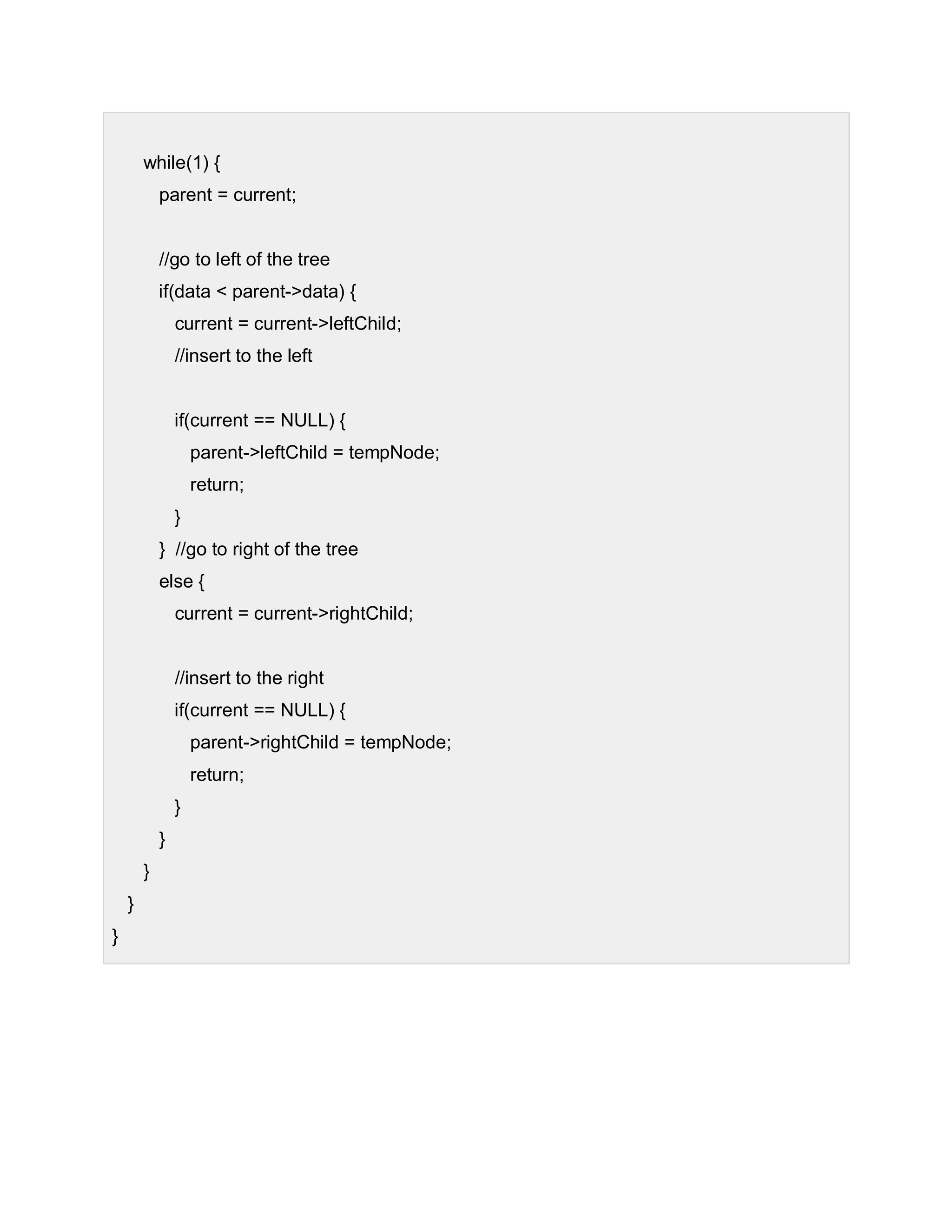 while(1) {
parent = current;
//go to left of the tree
if(data < parent->data) {
current = current->leftChild;
//insert to the left
if(current == NULL) {
parent->leftChild = tempNode;
return;
}
} //go to right of the tree
else {
current = current->rightChild;
//insert to the right
if(current == NULL) {
parent->rightChild = tempNode;
return;
}
}
}
}
}
 