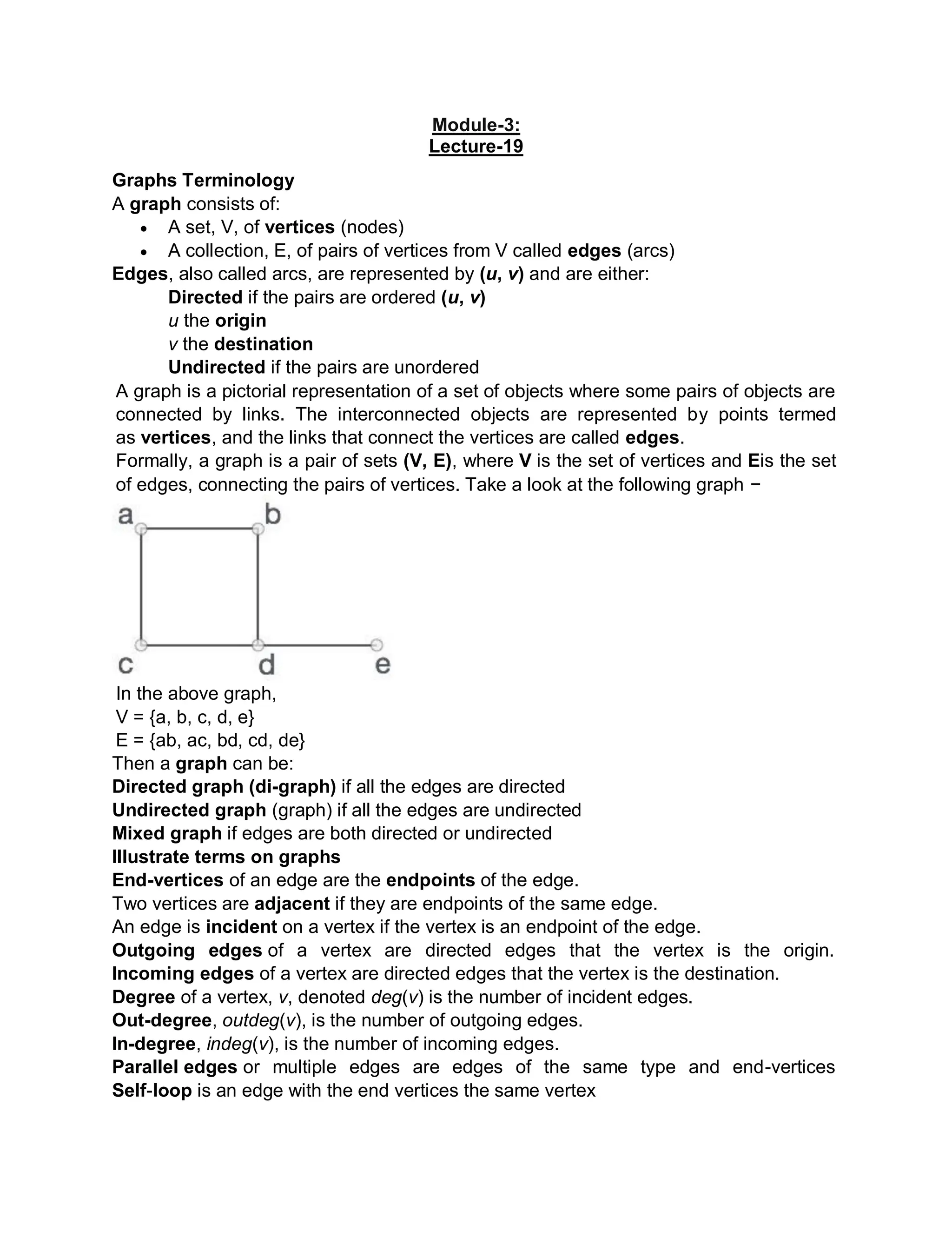 Module-3:
Lecture-19
Graphs Terminology
A graph consists of:
 A set, V, of vertices (nodes)
 A collection, E, of pairs of vertices from V called edges (arcs)
Edges, also called arcs, are represented by (u, v) and are either:
Directed if the pairs are ordered (u, v)
u the origin
v the destination
Undirected if the pairs are unordered
A graph is a pictorial representation of a set of objects where some pairs of objects are
connected by links. The interconnected objects are represented by points termed
as vertices, and the links that connect the vertices are called edges.
Formally, a graph is a pair of sets (V, E), where V is the set of vertices and Eis the set
of edges, connecting the pairs of vertices. Take a look at the following graph −
In the above graph,
V = {a, b, c, d, e}
E = {ab, ac, bd, cd, de}
Then a graph can be:
Directed graph (di-graph) if all the edges are directed
Undirected graph (graph) if all the edges are undirected
Mixed graph if edges are both directed or undirected
Illustrate terms on graphs
End-vertices of an edge are the endpoints of the edge.
Two vertices are adjacent if they are endpoints of the same edge.
An edge is incident on a vertex if the vertex is an endpoint of the edge.
Outgoing edges of a vertex are directed edges that the vertex is the origin.
Incoming edges of a vertex are directed edges that the vertex is the destination.
Degree of a vertex, v, denoted deg(v) is the number of incident edges.
Out-degree, outdeg(v), is the number of outgoing edges.
In-degree, indeg(v), is the number of incoming edges.
Parallel edges or multiple edges are edges of the same type and end-vertices
Self-loop is an edge with the end vertices the same vertex
 
