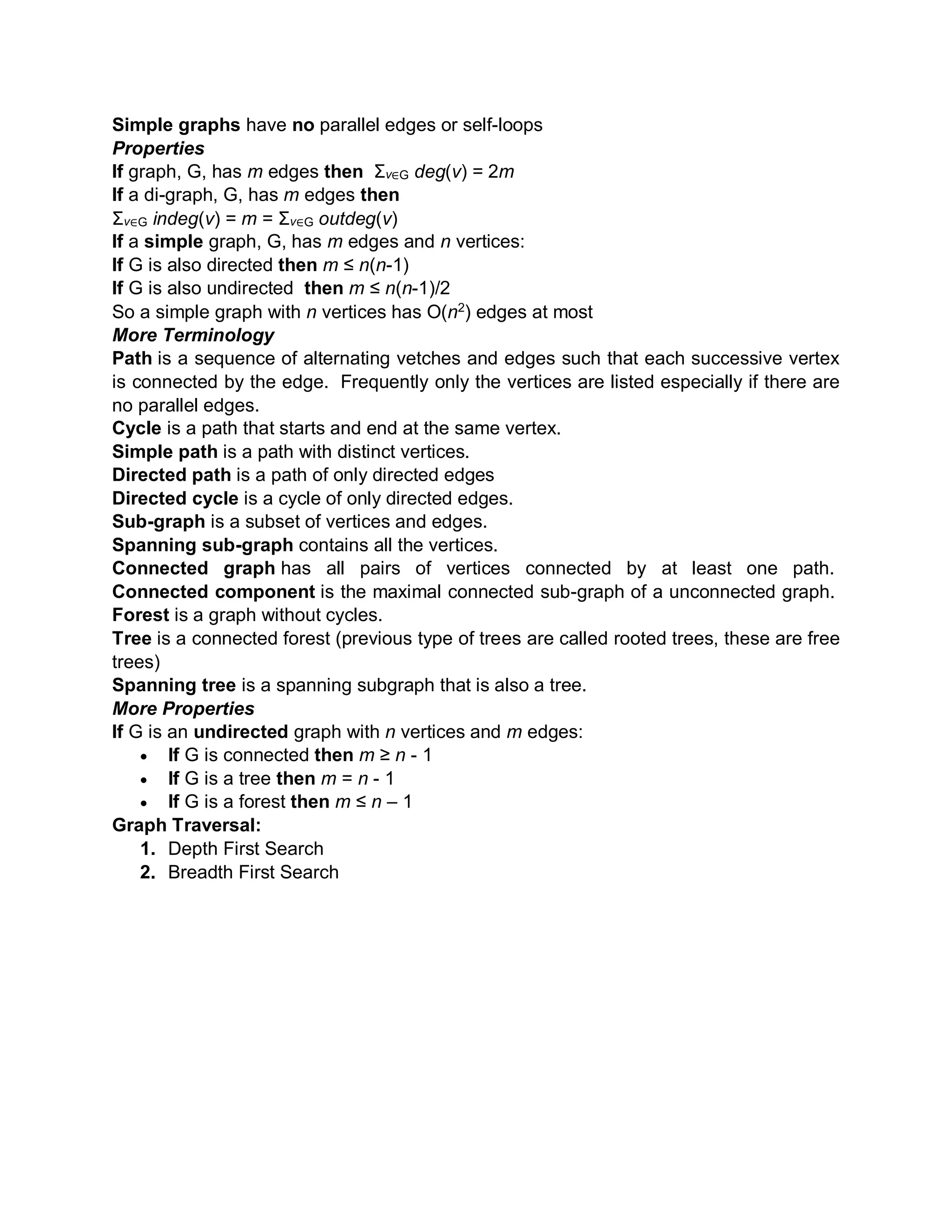 Simple graphs have no parallel edges or self-loops
Properties
If graph, G, has m edges then Σv∈G deg(v) = 2m
If a di-graph, G, has m edges then
Σv∈G indeg(v) = m = Σv∈G outdeg(v)
If a simple graph, G, has m edges and n vertices:
If G is also directed then m ≤ n(n-1)
If G is also undirected then m ≤ n(n-1)/2
So a simple graph with n vertices has O(n2
) edges at most
More Terminology
Path is a sequence of alternating vetches and edges such that each successive vertex
is connected by the edge. Frequently only the vertices are listed especially if there are
no parallel edges.
Cycle is a path that starts and end at the same vertex.
Simple path is a path with distinct vertices.
Directed path is a path of only directed edges
Directed cycle is a cycle of only directed edges.
Sub-graph is a subset of vertices and edges.
Spanning sub-graph contains all the vertices.
Connected graph has all pairs of vertices connected by at least one path.
Connected component is the maximal connected sub-graph of a unconnected graph.
Forest is a graph without cycles.
Tree is a connected forest (previous type of trees are called rooted trees, these are free
trees)
Spanning tree is a spanning subgraph that is also a tree.
More Properties
If G is an undirected graph with n vertices and m edges:
 If G is connected then m ≥ n - 1
 If G is a tree then m = n - 1
 If G is a forest then m ≤ n – 1
Graph Traversal:
1. Depth First Search
2. Breadth First Search
 