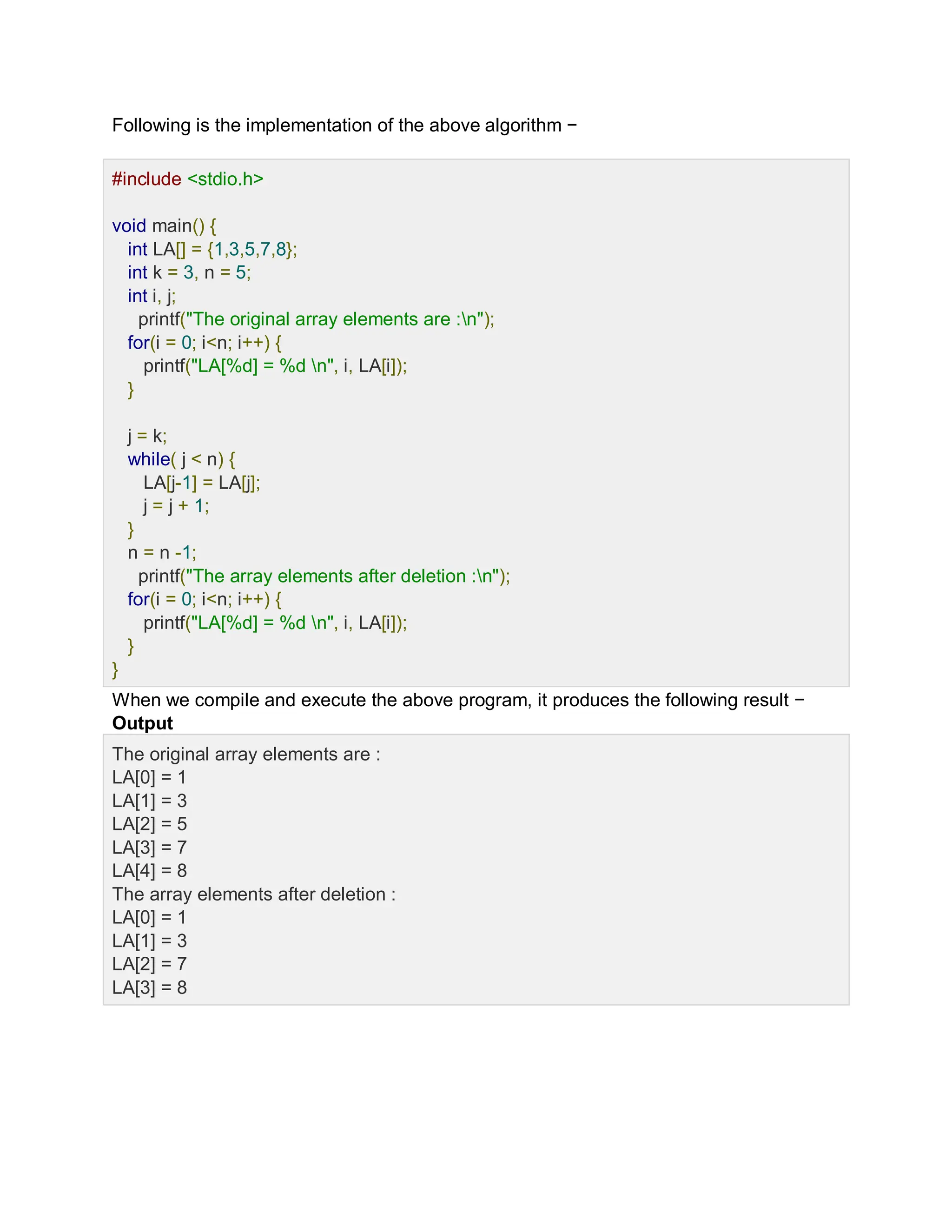 Following is the implementation of the above algorithm −
Lve Demo
#include <stdio.h>
void main() {
int LA[] = {1,3,5,7,8};
int k = 3, n = 5;
int i, j;
printf("The original array elements are :n");
for(i = 0; i<n; i++) {
printf("LA[%d] = %d n", i, LA[i]);
}
j = k;
while( j < n) {
LA[j-1] = LA[j];
j = j + 1;
}
n = n -1;
printf("The array elements after deletion :n");
for(i = 0; i<n; i++) {
printf("LA[%d] = %d n", i, LA[i]);
}
}
When we compile and execute the above program, it produces the following result −
Output
The original array elements are :
LA[0] = 1
LA[1] = 3
LA[2] = 5
LA[3] = 7
LA[4] = 8
The array elements after deletion :
LA[0] = 1
LA[1] = 3
LA[2] = 7
LA[3] = 8
 