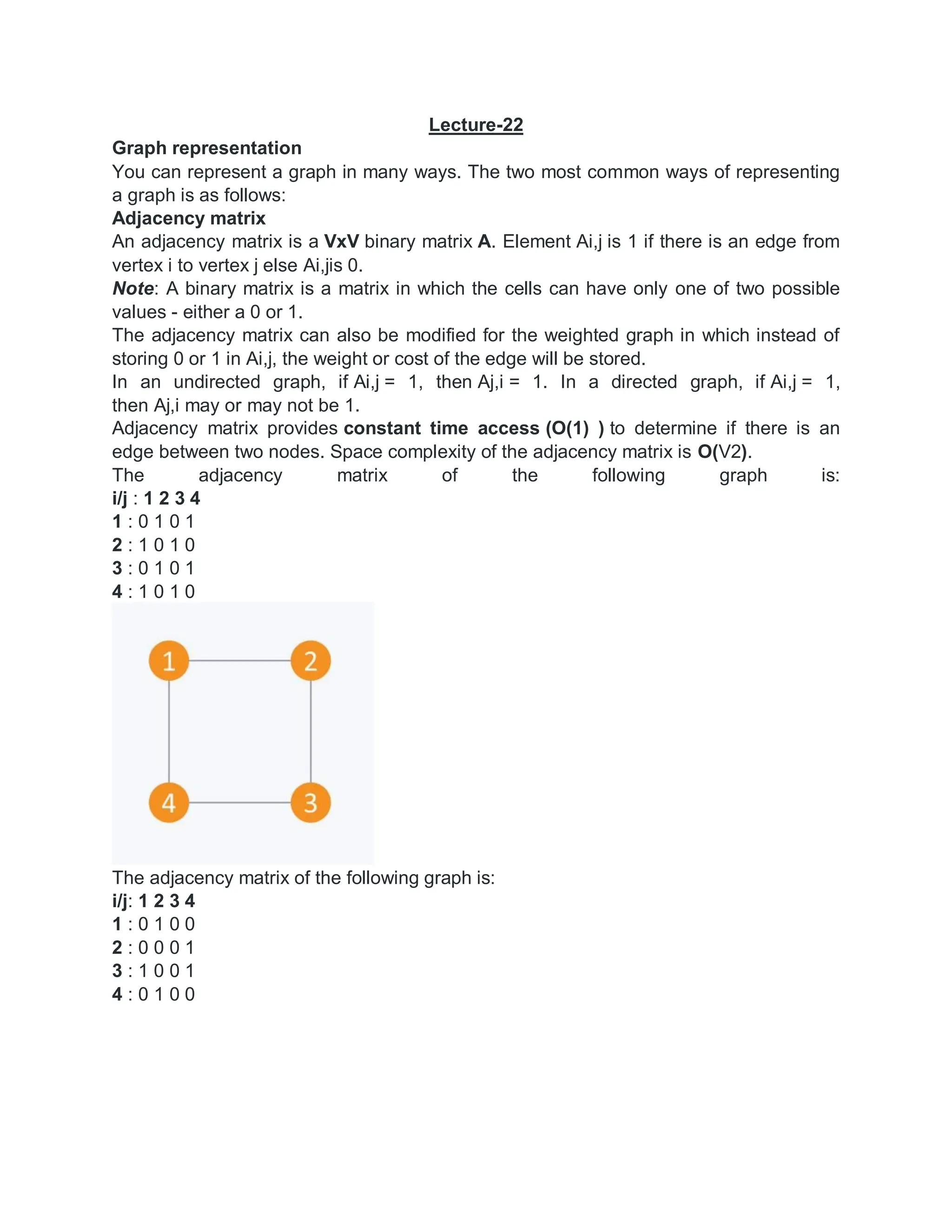 Lecture-22
Graph representation
You can represent a graph in many ways. The two most common ways of representing
a graph is as follows:
Adjacency matrix
An adjacency matrix is a VxV binary matrix A. Element Ai,j is 1 if there is an edge from
vertex i to vertex j else Ai,jis 0.
Note: A binary matrix is a matrix in which the cells can have only one of two possible
values - either a 0 or 1.
The adjacency matrix can also be modified for the weighted graph in which instead of
storing 0 or 1 in Ai,j, the weight or cost of the edge will be stored.
In an undirected graph, if Ai,j = 1, then Aj,i = 1. In a directed graph, if Ai,j = 1,
then Aj,i may or may not be 1.
Adjacency matrix provides constant time access (O(1) ) to determine if there is an
edge between two nodes. Space complexity of the adjacency matrix is O(V2).
The adjacency matrix of the following graph is:
i/j : 1 2 3 4
1 : 0 1 0 1
2 : 1 0 1 0
3 : 0 1 0 1
4 : 1 0 1 0
The adjacency matrix of the following graph is:
i/j: 1 2 3 4
1 : 0 1 0 0
2 : 0 0 0 1
3 : 1 0 0 1
4 : 0 1 0 0
 