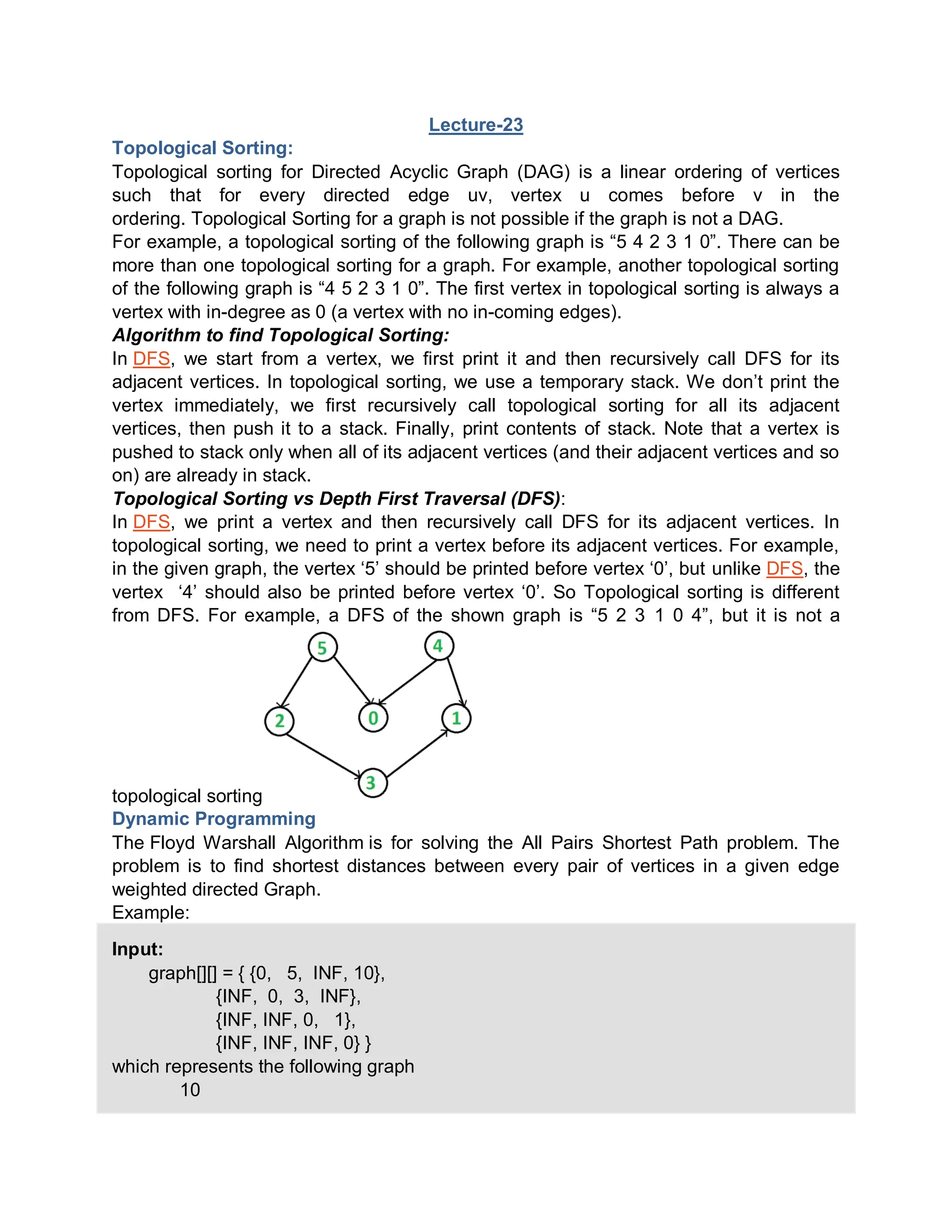Lecture-23
Topological Sorting:
Topological sorting for Directed Acyclic Graph (DAG) is a linear ordering of vertices
such that for every directed edge uv, vertex u comes before v in the
ordering. Topological Sorting for a graph is not possible if the graph is not a DAG.
For example, a topological sorting of the following graph is “5 4 2 3 1 0”. There can be
more than one topological sorting for a graph. For example, another topological sorting
of the following graph is “4 5 2 3 1 0”. The first vertex in topological sorting is always a
vertex with in-degree as 0 (a vertex with no in-coming edges).
Algorithm to find Topological Sorting:
In DFS, we start from a vertex, we first print it and then recursively call DFS for its
adjacent vertices. In topological sorting, we use a temporary stack. We don’t print the
vertex immediately, we first recursively call topological sorting for all its adjacent
vertices, then push it to a stack. Finally, print contents of stack. Note that a vertex is
pushed to stack only when all of its adjacent vertices (and their adjacent vertices and so
on) are already in stack.
Topological Sorting vs Depth First Traversal (DFS):
In DFS, we print a vertex and then recursively call DFS for its adjacent vertices. In
topological sorting, we need to print a vertex before its adjacent vertices. For example,
in the given graph, the vertex ‘5’ should be printed before vertex ‘0’, but unlike DFS, the
vertex ‘4’ should also be printed before vertex ‘0’. So Topological sorting is different
from DFS. For example, a DFS of the shown graph is “5 2 3 1 0 4”, but it is not a
topological sorting
Dynamic Programming
The Floyd Warshall Algorithm is for solving the All Pairs Shortest Path problem. The
problem is to find shortest distances between every pair of vertices in a given edge
weighted directed Graph.
Example:
Input:
graph[][] = { {0, 5, INF, 10},
{INF, 0, 3, INF},
{INF, INF, 0, 1},
{INF, INF, INF, 0} }
which represents the following graph
10
 