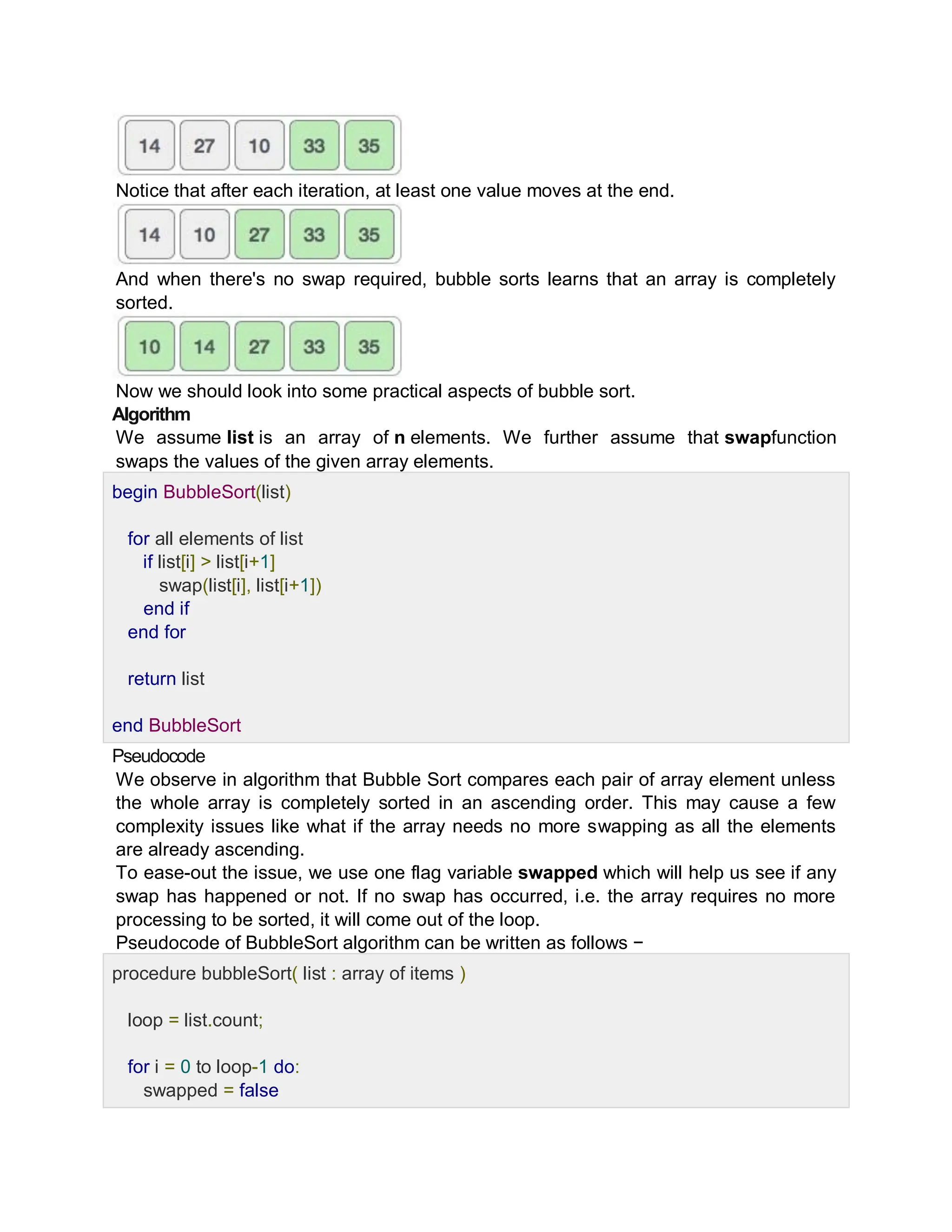 Notice that after each iteration, at least one value moves at the end.
And when there's no swap required, bubble sorts learns that an array is completely
sorted.
Now we should look into some practical aspects of bubble sort.
Algorithm
We assume list is an array of n elements. We further assume that swapfunction
swaps the values of the given array elements.
begin BubbleSort(list)
for all elements of list
if list[i] > list[i+1]
swap(list[i], list[i+1])
end if
end for
return list
end BubbleSort
Pseudocode
We observe in algorithm that Bubble Sort compares each pair of array element unless
the whole array is completely sorted in an ascending order. This may cause a few
complexity issues like what if the array needs no more swapping as all the elements
are already ascending.
To ease-out the issue, we use one flag variable swapped which will help us see if any
swap has happened or not. If no swap has occurred, i.e. the array requires no more
processing to be sorted, it will come out of the loop.
Pseudocode of BubbleSort algorithm can be written as follows −
procedure bubbleSort( list : array of items )
loop = list.count;
for i = 0 to loop-1 do:
swapped = false
 