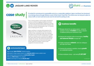 case study
Toembeditscommitmenttosustainabilityandactasaresponsibleneighbour,JaguarLandRoverhasintroduced
acar-sharingschemethroughLiftshareaspartoftheirGreenTravelPlan.Theschemewasnotonlyputinplaceto
reducetrafficonlocalroadsbuttoalsoeasethedemandforparkingon-site.
01. Liftshare business case study | Car Manufacturing | Jaguar Land Rover www.liftshare.com/business
The car-sharing initiative is well managed, well delivered
and very successful at engaging employees at all levels.
To make journey sharing desirable, designated car-sharing
bays were introduced, guaranteeing those employees who
share their commute a parking space on-site - an incentive
that has helped grow the scheme.
Jaguar Land Rover is a business where people are the
greatest assets, the cost-effective solution has seen its
workforce make considerable savings, with employees
reducing the cost of their daily commute by up to £3,000
per year. Car-sharing is seen as a benefit which supports
staff needs, delivers business productivity and efficiently
manages site resources. The scheme also enhances the
sites fully- funded park and ride service which again
further support the company’s mission to ease
congestion in the local community.
business benefits
Manages demand for car parking spaces – saving the
business in excess of £1million annually in reduction
of additional parking and maintenance costs*
Enhances the business’s ethos of encouraging a healthy
and balanced lifestyle amongst staff
Enables employees to network, meet new colleagues
and make new friends
Preserves the business’s reputation, ensuring growth
as a sustainable business
Saves employees money – cost saving £1,027,808*
*12 month forecast
environmental impact
Encourages ‘green thinking’ amongst its workforce
Reduction in single occupancy vehicles on site reducing carbon emissions, pollution & noise
Contributes towards environmental and sustainability targets
Saving 1359.6 tonnes of CO2 emissions*
Miles saved through car-sharing 4,129,334 miles*
 