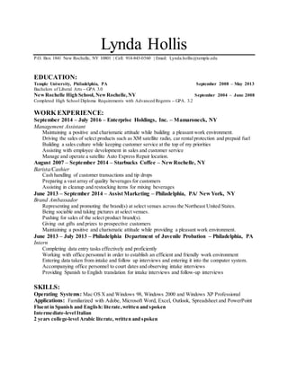 Lynda Hollis
P.O. Box 1841 New Rochelle, NY 10801 | Cell: 914-843-0560 | Email: Lynda.hollis@temple.edu
EDUCATION:
Temple University, Philadelphia, PA September 2008 – May 2013
Bachelors of Liberal Arts – GPA 3.0
NewRochelle High School, NewRochelle,NY September 2004 – June 2008
Completed High School Diploma Requirements with Advanced Regents – GPA. 3.2
WORK EXPERIENCE:
September 2014 – July 2016 – Enterprise Holdings, Inc. – Mamaroneck, NY
Management Assistant
Maintaining a positive and charismatic attitude while building a pleasant work environment.
Driving the sales of select products such as XM satellite radio, car rentalprotection and prepaid fuel
Building a sales culture while keeping customer service at the top of my priorities
Assisting with employee development in sales and customer service
Manage and operate a satellite Auto Express Repair location.
August 2007 – September 2014 – Starbucks Coffee – New Rochelle, NY
Barista/Cashier
Cash handling of customer transactions and tip drops
Preparing a vast array of quality beverages for customers
Assisting in cleanup and restocking items for mixing beverages
June 2013 – September 2014 – Assist Marketing – Philadelphia, PA/ New York, NY
Brand Ambassador
Representing and promoting the brand(s) at select venues across the Northeast United States.
Being sociable and taking pictures at select venues.
Pushing for sales of the select product brand(s).
Giving out gifts and prizes to prospective customers
Maintaining a positive and charismatic attitude while providing a pleasant work environment.
June 2013 – July 2013 – Philadelphia Department of Juvenile Probation – Philadelphia, PA
Intern
Completing data entry tasks effectively and proficiently
Working with office personnel in order to establish an efficient and friendly work environment
Entering data taken from intake and follow up interviews and entering it into the computer system.
Accompanying office personnel to court dates and observing intake interviews
Providing Spanish to English translation for intake interviews and follow-up interviews
SKILLS:
Operating Systems: Mac OS X and Windows 98, Windows 2000 and Windows XP Professional
Applications: Familiarized with Adobe, Microsoft Word, Excel, Outlook, Spreadsheet and PowerPoint
Fluent in Spanish and English: literate,written and spoken
Intermediate-level Italian
2 years college-level Arabic literate, written and spoken
 
