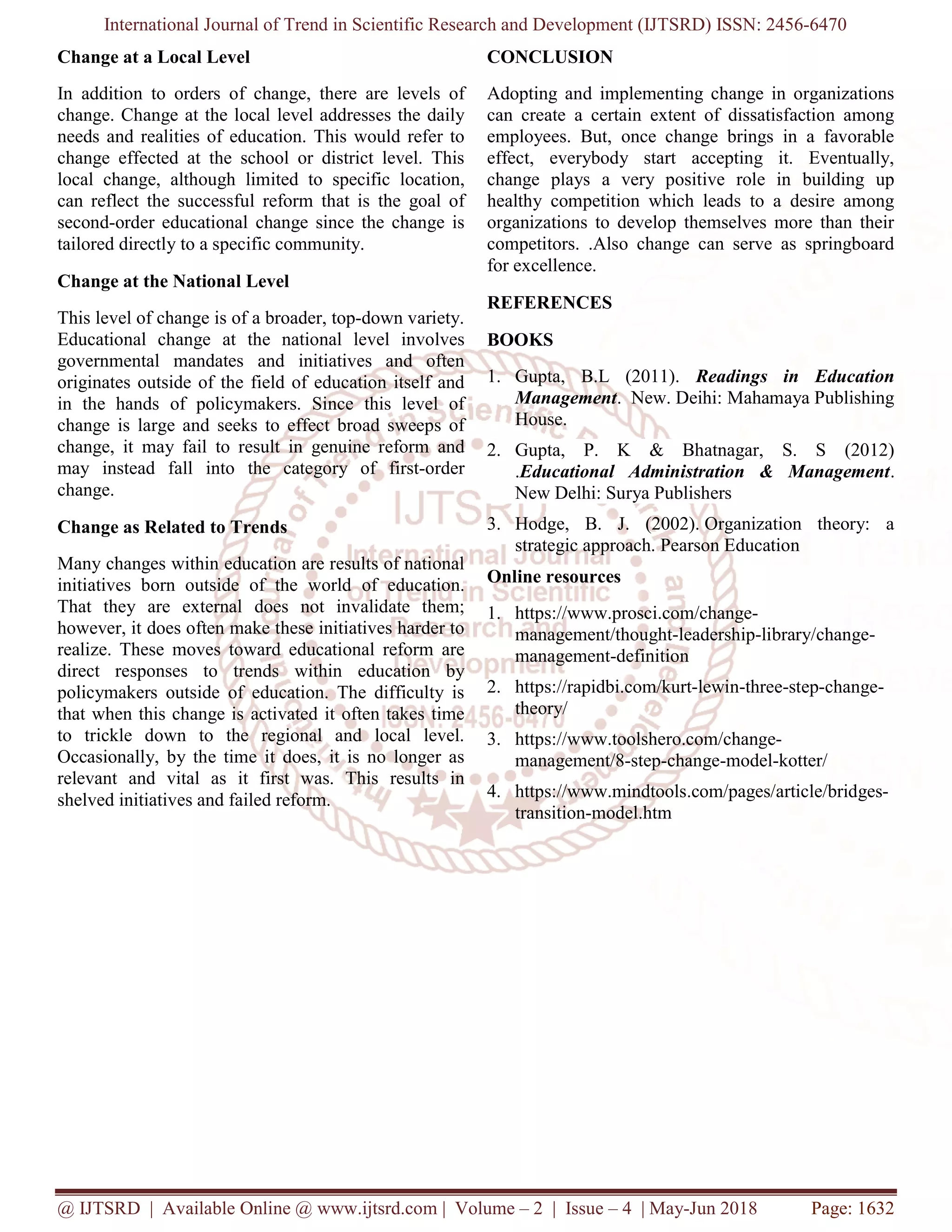 International Journal of Trend in Scientific Research and Development (IJTSRD) ISSN: 2456-6470
@ IJTSRD | Available Online @ www.ijtsrd.com | Volume – 2 | Issue – 4 | May-Jun 2018 Page: 1632
Change at a Local Level
In addition to orders of change, there are levels of
change. Change at the local level addresses the daily
needs and realities of education. This would refer to
change effected at the school or district level. This
local change, although limited to specific location,
can reflect the successful reform that is the goal of
second-order educational change since the change is
tailored directly to a specific community.
Change at the National Level
This level of change is of a broader, top-down variety.
Educational change at the national level involves
governmental mandates and initiatives and often
originates outside of the field of education itself and
in the hands of policymakers. Since this level of
change is large and seeks to effect broad sweeps of
change, it may fail to result in genuine reform and
may instead fall into the category of first-order
change.
Change as Related to Trends
Many changes within education are results of national
initiatives born outside of the world of education.
That they are external does not invalidate them;
however, it does often make these initiatives harder to
realize. These moves toward educational reform are
direct responses to trends within education by
policymakers outside of education. The difficulty is
that when this change is activated it often takes time
to trickle down to the regional and local level.
Occasionally, by the time it does, it is no longer as
relevant and vital as it first was. This results in
shelved initiatives and failed reform.
CONCLUSION
Adopting and implementing change in organizations
can create a certain extent of dissatisfaction among
employees. But, once change brings in a favorable
effect, everybody start accepting it. Eventually,
change plays a very positive role in building up
healthy competition which leads to a desire among
organizations to develop themselves more than their
competitors. .Also change can serve as springboard
for excellence.
REFERENCES
BOOKS
1. Gupta, B.L (2011). Readings in Education
Management. New. Deihi: Mahamaya Publishing
House.
2. Gupta, P. K & Bhatnagar, S. S (2012)
.Educational Administration & Management.
New Delhi: Surya Publishers
3. Hodge, B. J. (2002). Organization theory: a
strategic approach. Pearson Education
Online resources
1. https://www.prosci.com/change-
management/thought-leadership-library/change-
management-definition
2. https://rapidbi.com/kurt-lewin-three-step-change-
theory/
3. https://www.toolshero.com/change-
management/8-step-change-model-kotter/
4. https://www.mindtools.com/pages/article/bridges-
transition-model.htm
 