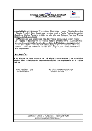 A.N.E.P
CONSEJO DE EDUCACIÓN INICIAL Y PRIMARIA
DEPARTAMENTO DE CONCURSOS
especialidad (cuatro Áreas de Conocimiento: Matemática , Lengua, Ciencias Naturales
y Ciencias Sociales). Estos Maestros no necesitan rendir la Prueba Práctica ni presentar
Carpeta de Méritos. Asimismo emitirán un solo voto para Delegado (una sola Prueba
Didáctica de la Especialidad)
c) M/Directores, Sub- Directores o Mtro. de 7° Grado efectivos que deseen integrar
un Registro de docentes con especialidad didáctica en la Insp. Dptal . A tales efectos
sólo rendirán una Prueba Teórica de oposición de Didáctica en su especialidad
( cuatro Áreas de Conocimiento: Matemática , Lengua, Ciencias Naturales y Ciencias
Sociales ). Asimismo emitirán un solo voto para Delegado (una sola Prueba Didáctica
de la Especialidad).
OBSERVACIÓN:
A los efectos de tener insumos para el Registro Departamental , los Tribunales
deberán dejar constancia del puntaje obtenido por cada concursante en la Prueba
Teórica.
María José Britos Tejera Mra. Dra. Adriana Querejeta Cougn
Jefe de Departamento Inspectora Supervisora
Juan Carlos Gómez 1314, 3er. Piso/ Telefax: 2915.9268
concurso.docente@primaria.edu.uy
 