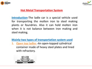 Hot Metal Transportation System
Introduction-The ladle car is a special vehicle used
for transporting the molten iron to steel making
plants or foundries. Also it can hold molten iron
when it is not balance between iron making and
steel making.
Mainly two types of transportation system used
1. Open top ladles -An open-topped cylindrical
container made of heavy steel plates and lined
with refractory.
 