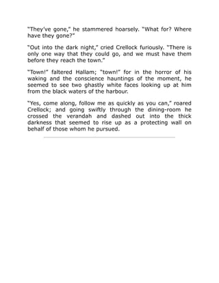 “They’ve gone,” he stammered hoarsely. “What for? Where
have they gone?”
“Out into the dark night,” cried Crellock furiously. “There is
only one way that they could go, and we must have them
before they reach the town.”
“Town!” faltered Hallam; “town!” for in the horror of his
waking and the conscience hauntings of the moment, he
seemed to see two ghastly white faces looking up at him
from the black waters of the harbour.
“Yes, come along, follow me as quickly as you can,” roared
Crellock; and going swiftly through the dining-room he
crossed the verandah and dashed out into the thick
darkness that seemed to rise up as a protecting wall on
behalf of those whom he pursued.
 