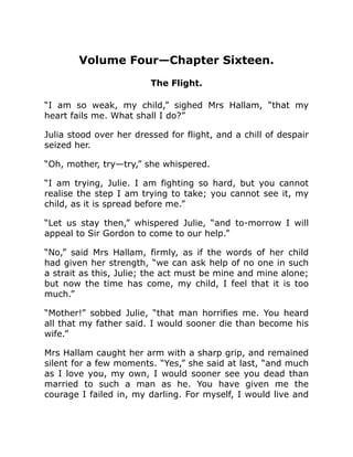 Volume Four—Chapter Sixteen.
The Flight.
“I am so weak, my child,” sighed Mrs Hallam, “that my
heart fails me. What shall I do?”
Julia stood over her dressed for flight, and a chill of despair
seized her.
“Oh, mother, try—try,” she whispered.
“I am trying, Julie. I am fighting so hard, but you cannot
realise the step I am trying to take; you cannot see it, my
child, as it is spread before me.”
“Let us stay then,” whispered Julie, “and to-morrow I will
appeal to Sir Gordon to come to our help.”
“No,” said Mrs Hallam, firmly, as if the words of her child
had given her strength, “we can ask help of no one in such
a strait as this, Julie; the act must be mine and mine alone;
but now the time has come, my child, I feel that it is too
much.”
“Mother!” sobbed Julie, “that man horrifies me. You heard
all that my father said. I would sooner die than become his
wife.”
Mrs Hallam caught her arm with a sharp grip, and remained
silent for a few moments. “Yes,” she said at last, “and much
as I love you, my own, I would sooner see you dead than
married to such a man as he. You have given me the
courage I failed in, my darling. For myself, I would live and
 