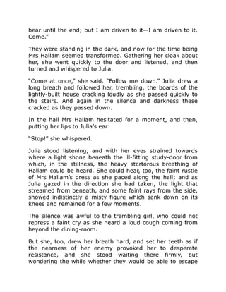 bear until the end; but I am driven to it—I am driven to it.
Come.”
They were standing in the dark, and now for the time being
Mrs Hallam seemed transformed. Gathering her cloak about
her, she went quickly to the door and listened, and then
turned and whispered to Julia.
“Come at once,” she said. “Follow me down.” Julia drew a
long breath and followed her, trembling, the boards of the
lightly-built house cracking loudly as she passed quickly to
the stairs. And again in the silence and darkness these
cracked as they passed down.
In the hall Mrs Hallam hesitated for a moment, and then,
putting her lips to Julia’s ear:
“Stop!” she whispered.
Julia stood listening, and with her eyes strained towards
where a light shone beneath the ill-fitting study-door from
which, in the stillness, the heavy stertorous breathing of
Hallam could be heard. She could hear, too, the faint rustle
of Mrs Hallam’s dress as she paced along the hall; and as
Julia gazed in the direction she had taken, the light that
streamed from beneath, and some faint rays from the side,
showed indistinctly a misty figure which sank down on its
knees and remained for a few moments.
The silence was awful to the trembling girl, who could not
repress a faint cry as she heard a loud cough coming from
beyond the dining-room.
But she, too, drew her breath hard, and set her teeth as if
the nearness of her enemy provoked her to desperate
resistance, and she stood waiting there firmly, but
wondering the while whether they would be able to escape
 