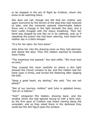 or be stopped in the act of flight by Crellock, whom she
knew to be watching there.
She dare not call, though she felt that her mother was
again overcome by the terrors of the step they had resolved
to take, and the moments seemed interminable before
there was a change in the light beneath the door, and a
faint rustle mingled with the heavy breathing. Then her
hand was clasped by one like ice in its coldness, and, as if
repeating the prayer she had been uttering, Julia heard her
mother say in a faint whisper:
“It is for her sake—for hers alone.”
Julia drew her into the drawing-room as they had planned,
and closed the door. Then Mrs Hallam seemed to breathe
more freely.
“The weakness has passed,” she said softly. “We must lose
no time.”
They crossed the room carefully to where a dim light
showed the French window to be, and Mrs Hallam laid her
hand upon it firmly, and turned the fastening after slipping
the bolt.
“Keep a good heart, my darling,” she said. “You are not
afraid?”
“Not of our journey, mother,” said Julia in agitated tones;
“but of—a listener.”
“Hist!” whispered Mrs Hallam, drawing back; and the
window which she had opened swung to with a faint click,
as the firm pace of Crellock was heard coming along the
verandah; and as they stood there in the darkness they
could see the dim figure pass the window.
 