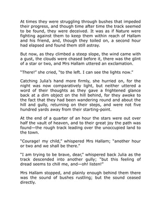 At times they were struggling through bushes that impeded
their progress, and though time after time the track seemed
to be found, they were deceived. It was as if Nature were
fighting against them to keep them within reach of Hallam
and his friend, and, though they toiled on, a second hour
had elapsed and found them still astray.
But now, as they climbed a steep slope, the wind came with
a gust, the clouds were chased before it, there was the glint
of a star or two, and Mrs Hallam uttered an exclamation.
“There!” she cried, “to the left. I can see the lights now.”
Catching Julia’s hand more firmly, she hurried on, for the
night was now comparatively light, but neither uttered a
word of their thoughts as they gave a frightened glance
back at a dim object on the hill behind, for they awoke to
the fact that they had been wandering round and about the
hill and gully, returning on their steps, and were not five
hundred yards away from their starting-point.
At the end of a quarter of an hour the stars were out over
half the vault of heaven, and to their great joy the path was
found—the rough track leading over the unoccupied land to
the town.
“Courage! my child,” whispered Mrs Hallam; “another hour
or two and we shall be there.”
“I am trying to be brave, dear,” whispered back Julia as the
track descended into another gully; “but this feeling of
dread seems to chill me, and—oh! listen!”
Mrs Hallam stopped, and plainly enough behind them there
was the sound of bushes rustling; but the sound ceased
directly.
 