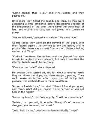 “Some animal—that is all,” said Mrs Hallam, and they
passed on.
Once more they heard the sound, and then, as they were
ascending a little eminence before descending another of
the undulations of the land, there came the quick beat of
feet, and mother and daughter had joined in a convulsive
grasp.
“We are followed,” panted Mrs Hallam. “We must hide.”
As she spoke they were on the summit of the slope, with
their figures against the sky-line to any one below, and in
proof of this there was a shout from a short distance below,
and a cry of “Stop!”
“Crellock!” muttered Mrs Hallam, and she glanced from side
to side for a place of concealment, but only to see that the
attempt to hide would be only folly.
“Can you run, Julie?” she whispered.
For answer Julia started off, and for about a hundred yards
they ran down the slope, and then stopped, panting. They
could make no further effort save that of facing their
pursuer, who dashed down to them breathless.
“A pretty foolish trick,” he cried. “Mercy I found you gone,
and came. What did you expect would become of you out
here in the night?”
“Loose my hand,” cried Julia angrily; “I will not come back.”
“Indeed, but you will, little wifie. There, it’s of no use to
struggle; you are mine, and must.”
“Julia, hold by me,” cried Mrs Hallam frantically. “Help!”
 
