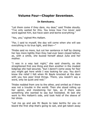 Volume Four—Chapter Seventeen.
In Sanctuary.
“Let them come if they dare, my dear,” said Thisbe stoutly.
“I’ve only waited for this. You know how I’ve never said
word against him, but have seen and borne everything.”
“Yes, yes,” sighed Mrs Hallam.
“For, I said to myself, the day will come when she will see
everything in its true light, and then—”
Thisbe said no more, but cut her sentence in half by closing
her lips more tightly than they had ever been closed before,
as, with a smile, she busied herself about Julia and her
mother.
“I was in a way last night,” she said cheerily, as she
straightened first one thing and then another in the modest
lodgings she had secured, “but I daren’t come away for fear
you might get here while I was looking for you. You don’t
know the relief I felt when Mr Bayle knocked at the door
with you two poor tired things. There, you needn’t say a
word, only be quiet and rest.”
Thisbe nodded from one to the other, and smiled as if there
was not a trouble in the world. Then she stood rolling up
her apron, and moistening her lips, as if there was
something she wanted to say but hesitated. At last she
went to Mrs Hallam’s side, and took hold of the sleeve of
her dress.
“Let me go and ask Mr Bayle to take berths for you on
board the first ship that’s going to sail, and get taken away
 