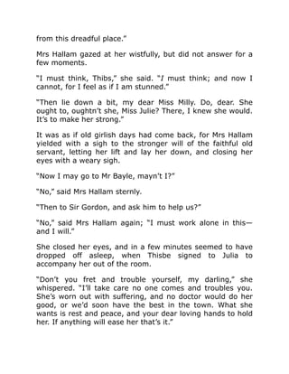 from this dreadful place.”
Mrs Hallam gazed at her wistfully, but did not answer for a
few moments.
“I must think, Thibs,” she said. “I must think; and now I
cannot, for I feel as if I am stunned.”
“Then lie down a bit, my dear Miss Milly. Do, dear. She
ought to, oughtn’t she, Miss Julie? There, I knew she would.
It’s to make her strong.”
It was as if old girlish days had come back, for Mrs Hallam
yielded with a sigh to the stronger will of the faithful old
servant, letting her lift and lay her down, and closing her
eyes with a weary sigh.
“Now I may go to Mr Bayle, mayn’t I?”
“No,” said Mrs Hallam sternly.
“Then to Sir Gordon, and ask him to help us?”
“No,” said Mrs Hallam again; “I must work alone in this—
and I will.”
She closed her eyes, and in a few minutes seemed to have
dropped off asleep, when Thisbe signed to Julia to
accompany her out of the room.
“Don’t you fret and trouble yourself, my darling,” she
whispered. “I’ll take care no one comes and troubles you.
She’s worn out with suffering, and no doctor would do her
good, or we’d soon have the best in the town. What she
wants is rest and peace, and your dear loving hands to hold
her. If anything will ease her that’s it.”
 