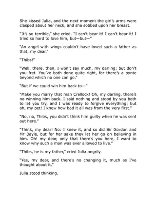 She kissed Julia, and the next moment the girl’s arms were
clasped about her neck, and she sobbed upon her breast.
“It’s so terrible,” she cried. “I can’t bear it! I can’t bear it! I
tried so hard to love him, but—but—”
“An angel with wings couldn’t have loved such a father as
that, my dear.”
“Thibs!”
“Well, there, then, I won’t say much, my darling; but don’t
you fret. You’ve both done quite right, for there’s a pynte
beyond which no one can go.”
“But if we could win him back to—”
“Make you marry that man Crellock! Oh, my darling, there’s
no winning him back. I said nothing and stood by you both
to let you try, and I was ready to forgive everything; but
oh, my pet! I knew how bad it all was from the very first.”
“No, no, Thibs, you didn’t think him guilty when he was sent
out here.”
“Think, my dear! No: I knew it, and so did Sir Gordon and
Mr Bayle, but for her sake they let her go on believing in
him. Oh! my dear, only that there’s you here, I want to
know why such a man was ever allowed to live.”
“Thibs, he is my father,” cried Julia angrily.
“Yes, my dear, and there’s no changing it, much as I’ve
thought about it.”
Julia stood thinking.
 