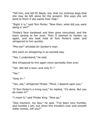 “Tell him, and tell Mr Bayle, too, that my mistress begs that
she may be left alone for the present. She says she will
send to them if she wants their help.”
“Right it is,” said Tom Porter. “Now then, what did you want
along o’ me?”
Thisbe’s face hardened and then grew convulsed, and the
tears sprang to her eyes. Then it seemed to harden up
again, and she took hold of Tom Porter’s collar and
whispered to him quickly.
“Phe-ew!” whistled Sir Gordon’s man.
She went on whispering in an excited way.
“Yes, I understand,” he said.
She whispered to him again more earnestly than ever.
“Yes. Not tell a soul—and only if—”
“Yes.”
“Only if—”
“Yes, yes,” whispered Thisbe. “Mind, I depend upon you.”
“If Tom Porter’s a living soul,” he replied, “it’s done. But you
do mean it?”
“I mean it,” said Thisbe King. “Now go.”
“One moment, my lass,” he said. “I’ve been very humble,
and humble I am; but when this trouble’s over and smooth
water comes, will you?”
 