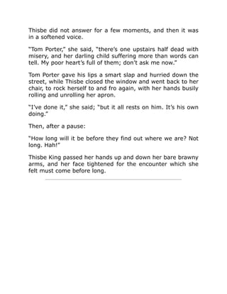 Thisbe did not answer for a few moments, and then it was
in a softened voice.
“Tom Porter,” she said, “there’s one upstairs half dead with
misery, and her darling child suffering more than words can
tell. My poor heart’s full of them; don’t ask me now.”
Tom Porter gave his lips a smart slap and hurried down the
street, while Thisbe closed the window and went back to her
chair, to rock herself to and fro again, with her hands busily
rolling and unrolling her apron.
“I’ve done it,” she said; “but it all rests on him. It’s his own
doing.”
Then, after a pause:
“How long will it be before they find out where we are? Not
long. Hah!”
Thisbe King passed her hands up and down her bare brawny
arms, and her face tightened for the encounter which she
felt must come before long.
 
