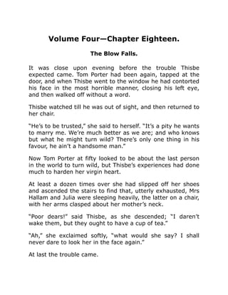 Volume Four—Chapter Eighteen.
The Blow Falls.
It was close upon evening before the trouble Thisbe
expected came. Tom Porter had been again, tapped at the
door, and when Thisbe went to the window he had contorted
his face in the most horrible manner, closing his left eye,
and then walked off without a word.
Thisbe watched till he was out of sight, and then returned to
her chair.
“He’s to be trusted,” she said to herself. “It’s a pity he wants
to marry me. We’re much better as we are; and who knows
but what he might turn wild? There’s only one thing in his
favour, he ain’t a handsome man.”
Now Tom Porter at fifty looked to be about the last person
in the world to turn wild, but Thisbe’s experiences had done
much to harden her virgin heart.
At least a dozen times over she had slipped off her shoes
and ascended the stairs to find that, utterly exhausted, Mrs
Hallam and Julia were sleeping heavily, the latter on a chair,
with her arms clasped about her mother’s neck.
“Poor dears!” said Thisbe, as she descended; “I daren’t
wake them, but they ought to have a cup of tea.”
“Ah,” she exclaimed softly, “what would she say? I shall
never dare to look her in the face again.”
At last the trouble came.
 