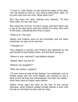 “I knew it,” said Thisbe, as she heard the steps at the door.
“He was bound to find us. Yes, they’re both there. Well, it’s
his own work and not mine. What shall I do?”
She rose from her chair, looking very resolute. “I’ll face
them bold. It’s the only way.”
She heard the murmur of men’s voices, and then there was
a rap at the door given with the handle of a whip. She went
to the door, unfastened and threw it open.
“What is it?” she said.
Hallam and Crellock were on the threshold, and the latter
exclaimed, as soon as he saw her:
“I thought so.”
They stepped in quickly, and Thisbe’s lips tightened as she
was forced to back before them, and the door swung to.
“Where is your mistress?” said Hallam sharply.
“Asleep. Worn out and ill.”
“Where’s my daughter?”
“With her mother: upstairs.”
“I’ll soon have an end of this fooling,” he exclaimed; and as
Thisbe stood with her arms folded, she seemed to see a
flash of the old look she remembered—the look she hated—
when they were at Castor years before.
Hallam threw open the door at the foot of the narrow
staircase, while Crellock seated himself astride a chair with
his hat on and beat his boot with his whip.
 