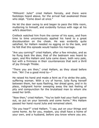 “Millicent! Julie!” cried Hallam fiercely, and there were
footsteps heard above, for the arrival had awakened those
who slept. “Come down at once.”
He let the door swing to and began to pace the little room,
muttering to himself, and evidently furious with rage at his
wife’s desertion.
Crellock watched him from the corner of his eyes, and from
time to time unconsciously applied his hand to a great
discolouration on the cheek. He was evidently quite
satisfied, for Hallam needed no egging on to the task, and
he felt that this episode would hasten his marriage.
“Are you coming?” cried Hallam, after a few minutes, and as
he flung back the door, that of the bedroom was heard to
open, and Mrs Hallam and Julia came down, both very pale,
but with a firmness in their countenances that sent a thrill
of joy through Thisbe.
“There you are then,” cried Hallam, as they stood before
him. “Ah! I’ve a good mind to—”
He raised his hand and made a feint as if to strike the pale,
suffering woman. With a cry of horror, Julia flung herself
between them, her eyes flashing, her dread gone, and in its
place, indignant horror sweeping away the last feeling of
pity and compunction for the brutalised man to whom she
owed her birth.
“Now then,” cried Hallam. “You’ve both had your fool’s game
out, so put on your bonnets and come home.” Mrs Hallam
passed her hand round Julia and remained silent.
“Do you hear?” cried Hallam. “I say, put on your things and
come home. As for you, madam, you shall have a home of
your own, and a husband, before you know where you are.
 