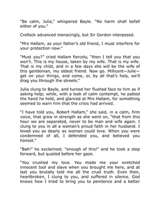 “Be calm, Julia,” whispered Bayle. “No harm shall befall
either of you.”
Crellock advanced menacingly, but Sir Gordon interposed.
“Mrs Hallam, as your father’s old friend, I must interfere for
your protection now.”
“Must you?” cried Hallam fiercely, “then I tell you that you
won’t. This is my house, taken by my wife. That is my wife.
That is my child, and in a few days she will be the wife of
this gentleman, my oldest friend. Now go. Millicent—Julie—
get on your things, and come, or, by all that’s holy, we’ll
drag you through the streets.”
Julia clung to Bayle, and turned her flushed face to him as if
asking help; while, with a look of calm contempt, he patted
the hand he held, and glanced at Mrs Hallam, for something
seemed to warn him that the crisis had arrived.
“I have told you, Robert Hallam,” she said, in a calm, firm
voice, that grew in strength as she went on, “that from this
hour we are separated, never to be man and wife again. I
clung to you in all a woman’s proud faith in her husband. I
loved you as dearly as woman could love. When you were
condemned of all, I defended you, and believed you
honest.”
“Bah!” he exclaimed; “enough of this!” and he took a step
forward, but quailed before her gaze.
“You crushed my love. You made me your wretched
innocent tool and slave when you brought me here, and at
last you brutally told me all the cruel truth. Even then,
heartbroken, I clung to you, and suffered in silence. God
knows how I tried to bring you to penitence and a better
 