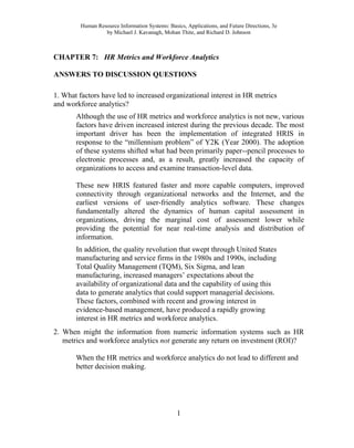 Human Resource Information Systems: Basics, Applications, and Future Directions, 3e
by Michael J. Kavanagh, Mohan Thite, and Richard D. Johnson
1
CHAPTER 7: HR Metrics and Workforce Analytics
ANSWERS TO DISCUSSION QUESTIONS
1. What factors have led to increased organizational interest in HR metrics
and workforce analytics?
Although the use of HR metrics and workforce analytics is not new, various
factors have driven increased interest during the previous decade. The most
important driver has been the implementation of integrated HRIS in
response to the “millennium problem” of Y2K (Year 2000). The adoption
of these systems shifted what had been primarily paper--pencil processes to
electronic processes and, as a result, greatly increased the capacity of
organizations to access and examine transaction-level data.
These new HRIS featured faster and more capable computers, improved
connectivity through organizational networks and the Internet, and the
earliest versions of user-friendly analytics software. These changes
fundamentally altered the dynamics of human capital assessment in
organizations, driving the marginal cost of assessment lower while
providing the potential for near real-time analysis and distribution of
information.
In addition, the quality revolution that swept through United States
manufacturing and service firms in the 1980s and 1990s, including
Total Quality Management (TQM), Six Sigma, and lean
manufacturing, increased managers’ expectations about the
availability of organizational data and the capability of using this
data to generate analytics that could support managerial decisions.
These factors, combined with recent and growing interest in
evidence-based management, have produced a rapidly growing
interest in HR metrics and workforce analytics.
2. When might the information from numeric information systems such as HR
metrics and workforce analytics not generate any return on investment (ROI)?
When the HR metrics and workforce analytics do not lead to different and
better decision making.
 