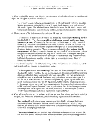 Human Resource Information Systems: Basics, Applications, and Future Directions, 3e
by Michael J. Kavanagh, Mohan Thite, and Richard D. Johnson
2
3. What relationships should exist between the metrics an organization chooses to calculate and
report and the types of analyses it conducts?
The primary objective of developing capabilities in HR metrics and workforce analytics
is to increase organizational effectiveness. It is not simply to generate a static menu of
HR metrics reports. The relationship that should exist is that the HR metrics should lead
to improved managerial decision making and thus, increased organizational effectiveness.
4. What are some of the limitations of the traditional HR metrics?
The limitations of traditional HR metrics can be seen by examining the Saratoga metrics
listed in Table 6.1. They focus on readily available data, most of which came from
accounting systems. Consequently, these metrics emphasize costs or easily calculated
counts (e.g., headcount, turnover) that often serve as proxies for costs. In addition, they
represent the current situation of the organization but provide no direction for future
directions for the organization. Also, every managerial decision has cost and benefit
consequences, whether we recognize them or not. As a result, if our information systems
only provide information about costs, they are of limited value to managers. Managers
will try to use the information they are provided; if we offer them only cost information
but little information on benefits, costs are likely to become the primary driver of
managerial decisions.
5. Discuss the historical role of HR benchmarking and its strengths and weaknesses as part of a
metrics and analytics program in organizations today.
The Saratoga Institute’s benchmarking efforts were the first to develop information on
standard HR metrics regarding the use and management of human capital. Benchmarking
data is useful in that it provides insights into what is possible. However, a challenge in
using HR metrics as benchmark data is that an organization’s human resource practices
and the use of its HR staff reflect current challenges facing a given organization. As a
result, most organizations have an HR department, but the specific functions performed
by these departments vary widely across organizations. Consequently, direct comparisons
of HR benchmarking data from one’s own organization to data from other organizations
may not provide realistic guidelines for either goal setting or forecasting the potential
effectiveness of remedial actions an organization might undertake.
6. What roles might more recent analysis activities, such as data mining, predictive statistical
analyses, and operational experiments, play in increasing organizational effectiveness?
Data mining identifies these causal mechanism within data by using correlation and
multiple regression methods to identify patterns of relationships in extremely large
datasets. An example would be the identification of a correlation between employee job
satisfaction and employee turnover.
Predictive analysis involves attempts to develop models of organizational systems that
can be used to predict future outcomes and understand the consequences of hypothetical
 