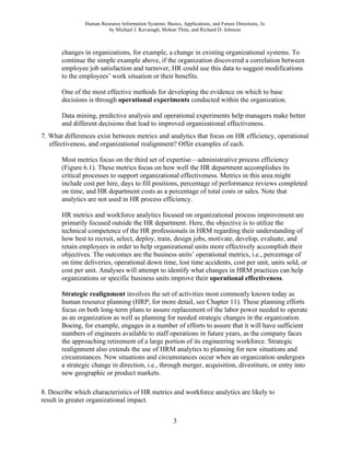 Human Resource Information Systems: Basics, Applications, and Future Directions, 3e
by Michael J. Kavanagh, Mohan Thite, and Richard D. Johnson
3
changes in organizations, for example, a change in existing organizational systems. To
continue the simple example above, if the organization discovered a correlation between
employee job satisfaction and turnover, HR could use this data to suggest modifications
to the employees’ work situation or their benefits.
One of the most effective methods for developing the evidence on which to base
decisions is through operational experiments conducted within the organization.
Data mining, predictive analysis and operational experiments help managers make better
and different decisions that lead to improved organizational effectiveness.
7. What differences exist between metrics and analytics that focus on HR efficiency, operational
effectiveness, and organizational realignment? Offer examples of each.
Most metrics focus on the third set of expertise—administrative process efficiency
(Figure 6.1). These metrics focus on how well the HR department accomplishes its
critical processes to support organizational effectiveness. Metrics in this area might
include cost per hire, days to fill positions, percentage of performance reviews completed
on time, and HR department costs as a percentage of total costs or sales. Note that
analytics are not used in HR process efficiency.
HR metrics and workforce analytics focused on organizational process improvement are
primarily focused outside the HR department. Here, the objective is to utilize the
technical competence of the HR professionals in HRM regarding their understanding of
how best to recruit, select, deploy, train, design jobs, motivate, develop, evaluate, and
retain employees in order to help organizational units more effectively accomplish their
objectives. The outcomes are the business units’ operational metrics, i.e., percentage of
on time deliveries, operational down time, lost time accidents, cost per unit, units sold, or
cost per unit. Analyses will attempt to identify what changes in HRM practices can help
organizations or specific business units improve their operational effectiveness.
Strategic realignment involves the set of activities most commonly known today as
human resource planning (HRP; for more detail, see Chapter 11). These planning efforts
focus on both long-term plans to assure replacement of the labor power needed to operate
as an organization as well as planning for needed strategic changes in the organization.
Boeing, for example, engages in a number of efforts to assure that it will have sufficient
numbers of engineers available to staff operations in future years, as the company faces
the approaching retirement of a large portion of its engineering workforce. Strategic
realignment also extends the use of HRM analytics to planning for new situations and
circumstances. New situations and circumstances occur when an organization undergoes
a strategic change in direction, i.e., through merger, acquisition, divestiture, or entry into
new geographic or product markets.
8. Describe which characteristics of HR metrics and workforce analytics are likely to
result in greater organizational impact.
 