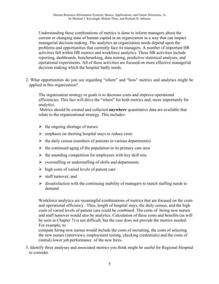 Human Resource Information Systems: Basics, Applications, and Future Directions, 3e
by Michael J. Kavanagh, Mohan Thite, and Richard D. Johnson
5
Understanding these combinations of metrics is done to inform managers about the
current or changing state of human capital in an organization in a way that can impact
managerial decision making. The analytics an organization needs depend upon the
problems and opportunities that currently face its managers. A number of important HR
activities fall within HR metrics and workforce analytics. These HR activities include
reporting, dashboards, benchmarking, data mining, predictive statistical analyses, and
operational experiments. All of these activities are focused on more effective managerial
decision making which the hospital badly needs.
2. What opportunities do you see regarding “where” and “how” metrics and analytics might be
applied in this organization?
The organization strategy or goals is to decrease costs and improve operational
efficiencies. This fact will drive the "where" for both metrics and, more importantly for
analytics.
Metrics should be created and collected anywhere quantitative data are available that
relate to the organizational strategy. This includes:
➢ the ongoing shortage of nurses
➢ emphasis on shorting hospital stays to reduce costs
➢ the daily census (numbers of patients in various departments)
➢ the continued aging of the population in its primary care area
➢ the unending competition for employees with key skill sets
➢ overstaffing or understaffing of shifts and departments
➢ high costs of varied levels of patient care
➢ staff turnover; and
➢ dissatisfaction with the continuing inability of managers to match staffing needs to
demand.
Workforce analytics are meaningful combinations of metrics that are focused on the costs
and operational efficiency.. Thus, length of hospital stays, the daily census, and the high
costs of varied levels of patient care could be combined. The costs of hiring new nurses
and staff turnover would also be analytics. Calculation of these costs and benefits (as will
be seen in Chapter 7) is not difficult, but the case does not provide the metrics needed.
For example, to
compute hiring new nurses would include the costs of recruiting, the costs of selecting
the new nurses (interviews, employment testing, checking credentials) and the costs of
(initial) lower job performance of the new hires.
3. Identify three analyses and associated metrics you think might be useful for Regional Hospital
to consider.
 