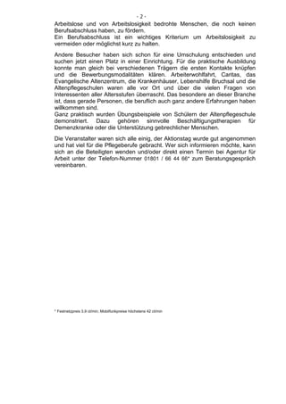 -2-
Arbeitslose und von Arbeitslosigkeit bedrohte Menschen, die noch keinen
Berufsabschluss haben, zu fördern.
Ein Berufsabschluss ist ein wichtiges Kriterium um Arbeitslosigkeit zu
vermeiden oder möglichst kurz zu halten.
Andere Besucher haben sich schon für eine Umschulung entschieden und
suchen jetzt einen Platz in einer Einrichtung. Für die praktische Ausbildung
konnte man gleich bei verschiedenen Trägern die ersten Kontakte knüpfen
und die Bewerbungsmodalitäten klären. Arbeiterwohlfahrt, Caritas, das
Evangelische Altenzentrum, die Krankenhäuser, Lebenshilfe Bruchsal und die
Altenpflegeschulen waren alle vor Ort und über die vielen Fragen von
Interessenten aller Altersstufen überrascht. Das besondere an dieser Branche
ist, dass gerade Personen, die beruflich auch ganz andere Erfahrungen haben
willkommen sind.
Ganz praktisch wurden Übungsbeispiele von Schülern der Altenpflegeschule
demonstriert. Dazu gehören sinnvolle Beschäftigungstherapien für
Demenzkranke oder die Unterstützung gebrechlicher Menschen.
Die Veranstalter waren sich alle einig, der Aktionstag wurde gut angenommen
und hat viel für die Pflegeberufe gebracht. Wer sich informieren möchte, kann
sich an die Beteiligten wenden und/oder direkt einen Termin bei Agentur für
Arbeit unter der Telefon-Nummer 01801 / 66 44 66* zum Beratungsgespräch
vereinbaren.




* Festnetzpreis 3,9 ct/min; Mobilfunkpreise höchstens 42 ct/min
 
