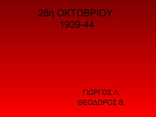 28η ΟΚΤΩΒΡΙΟΥ
    1939-44




       ΓΙΩΡΓΟΣ Λ.
      ΘΕΟΔΩΡΟΣ Β.
 