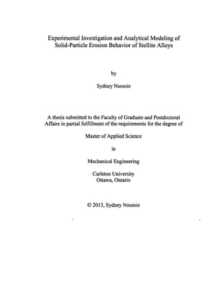 Experimental Investigation and Analytical Modeling of
Solid-Particle Erosion Behavior of Stellite Alloys
by
Sydney Nsoesie
A thesis submitted to the Faculty of Graduate and Postdoctoral
Affairs in partial fulfillment of the requirements for the degree of
Master of Applied Science
in
Mechanical Engineering
Carleton University
Ottawa, Ontario
© 2013, Sydney Nsoesie
 