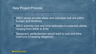 New Project Process
IDEO would provide ideas and concepts that are within
budget and timelines
IDEO submits cost and time estimates to potential clients,
ranging from $40K to $1M
Designers’ perfectionism would lead to cost and time
overruns (Creeping elegance)
 