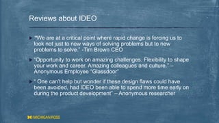  “We are at a critical point where rapid change is forcing us to
look not just to new ways of solving problems but to new
problems to solve.” -Tim Brown CEO
 “Opportunity to work on amazing challenges. Flexibility to shape
your work and career. Amazing colleagues and culture.” –
Anonymous Employee “Glassdoor”
 “ One can’t help but wonder if these design flaws could have
been avoided, had IDEO been able to spend more time early on
during the product development” – Anonymous researcher
Reviews about IDEO
 