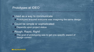 Used as a way to communicate
Prototypes ensured everyone was imagining the same design
Could be simple or sophisticated
Depends upon project status
Rough, Rapid, Right!
The goal of prototyping was to get one specific aspect of
design correct
Prototypes at IDEO
 