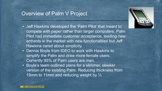 Overview of Palm V Project
• Jeff Hawkins developed the ‘Palm Pilot’ that meant to
compete with paper rather than larger computers. Palm
Pilot had immediate customer acceptance, leading new
entrants in the market with new functionalities but Jeff
Hawkins cared about simplicity.
• Dennis Boyle from IDEO to work with Hawkins to
simplify the Palm and draw more female users.
Currently 95% of Palm users are men.
• Boyle’s team outlined plans for a slimmer, sleeker
version of the existing Palm. Reducing thickness from
19mm to 11mm and reducing weight by ⅓
 