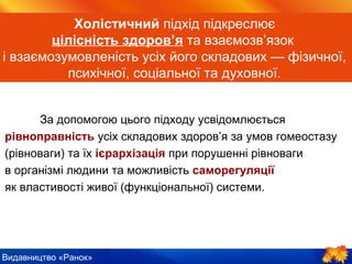Видавництво «Ранок»
Холістичний підхід підкреслює
цілісність здоров’я та взаємозв’язок
і взаємозумовленість усіх його складових — фізичної,
психічної, соціальної та духовної.
За допомогою цього підходу усвідомлюється
рівноправність усіх складових здоров’я за умов гомеостазу
(рівноваги) та їх ієрархізація при порушенні рівноваги
в організмі людини та можливість саморегуляції
як властивості живої (функціональної) системи.
 