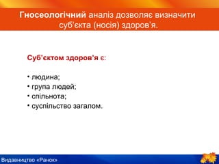 Видавництво «Ранок»
Гносеологічний аналіз дозволяє визначити
суб’єкта (носія) здоров’я.
Суб’єктом здоров’я є:
• людина;
• група людей;
• спільнота;
• суспільство загалом.
 