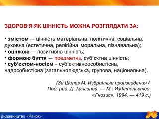 Видавництво «Ранок»
ЗДОРОВ’Я ЯК ЦІННІСТЬ МОЖНА РОЗГЛЯДАТИ ЗА:
• змістом — цінність матеріальна, політична, соціальна,
духовна (естетична, релігійна, моральна, пізнавальна);
• оцінкою — позитивна цінність;
• формою буття — предметна, суб’єктна цінність;
• суб’єктом-носієм – суб’єктивноособистісна,
надособистісна (загальнолюдська, групова, національна).
(За Шелер М. Избранные произведения /
Под. ред. Д. Лунгиной. — М.: Издательство
«Гнозис», 1994. — 419 с.)
 