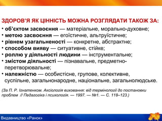 Видавництво «Ранок»
ЗДОРОВ’Я ЯК ЦІННІСТЬ МОЖНА РОЗГЛЯДАТИ ТАКОЖ ЗА:
• об’єктом засвоєння — матеріальне, морально-духовне;
• метою засвоєння — егоїстичне, альтруїстичне;
• рівнем узагальненості — конкретне, абстрактне;
• способом вияву — ситуативне, стійке;
• роллю у діяльності людини — інструментальне;
• змістом діяльності — пізнавальне, предметно-
перетворювальне;
• належністю — особистісне, групове, колективне,
суспільне, загальнонародне, національне, загальнолюдське.
(За П. Р. Ігнатенком. Аксіологія виховання: від термінології до постановки
проблем // Педагогіка і психологія. — 1997. — №1. — С. 118–123.)
 