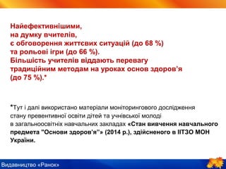 Видавництво «Ранок»
Найефективнішими,
на думку вчителів,
є обговорення життєвих ситуацій (до 68 %)
та рольові ігри (до 66 %).
Більшість учителів віддають перевагу
традиційним методам на уроках основ здоров’я
(до 75 %).*
*Тут і далі використано матеріали моніторингового дослідження
стану превентивної освіти дітей та учнівської молоді
в загальноосвітніх навчальних закладах «Стан вивчення навчального
предмета "Основи здоров’я”» (2014 р.), здійсненого в ІІТЗО МОН
України.
 