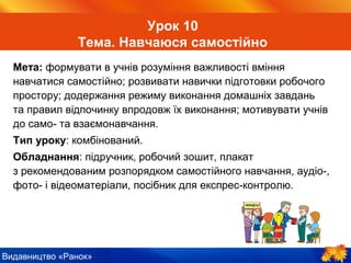 Видавництво «Ранок»
Урок 10
Тема. Навчаюся самостійно
Мета: формувати в учнів розуміння важливості вміння
навчатися самостійно; розвивати навички підготовки робочого
простору; додержання режиму виконання домашніх завдань
та правил відпочинку впродовж їх виконання; мотивувати учнів
до само- та взаємонавчання.
Тип уроку: комбінований.
Обладнання: підручник, робочий зошит, плакат
з рекомендованим розпорядком самостійного навчання, аудіо-,
фото- і відеоматеріали, посібник для експрес-контролю.
 