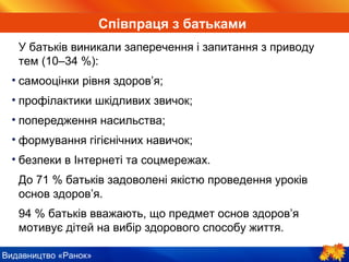 Видавництво «Ранок»
У батьків виникали заперечення і запитання з приводу
тем (10–34 %):
• самооцінки рівня здоров’я;
• профілактики шкідливих звичок;
• попередження насильства;
• формування гігієнічних навичок;
• безпеки в Інтернеті та соцмережах.
До 71 % батьків задоволені якістю проведення уроків
основ здоров’я.
94 % батьків вважають, що предмет основ здоров’я
мотивує дітей на вибір здорового способу життя.
Співпраця з батьками
 