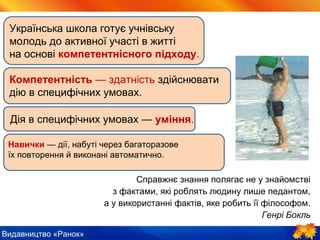 Видавництво «Ранок»
Справжнє знання полягає не у знайомстві
з фактами, які роблять людину лише педантом,
а у використанні фактів, яке робить її філософом.
Генрі Бокль
Українська школа готує учнівську
молодь до активної участі в житті
на основі компетентнісного підходу.
Компетентність — здатність здійснювати
дію в специфічних умовах.
Дія в специфічних умовах — уміння.
Навички — дії, набуті через багаторазове
їх повторення й виконані автоматично.
 